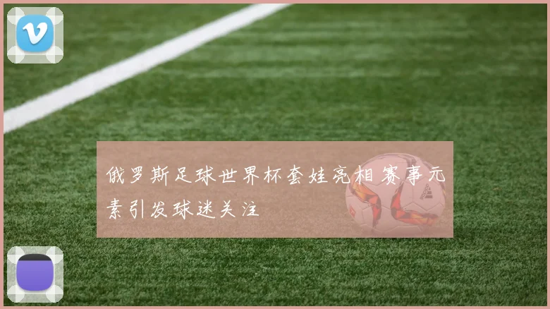 俄罗斯足球世界杯套娃亮相 赛事元素引发球迷关注